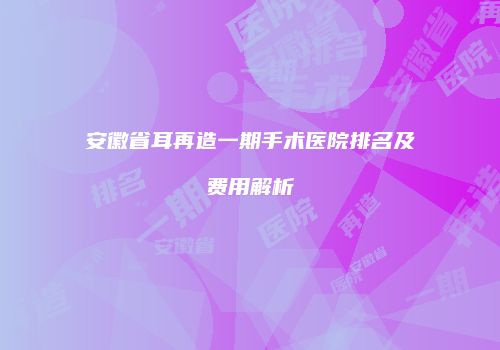 安徽省耳再造一期手术医院排名及费用解析