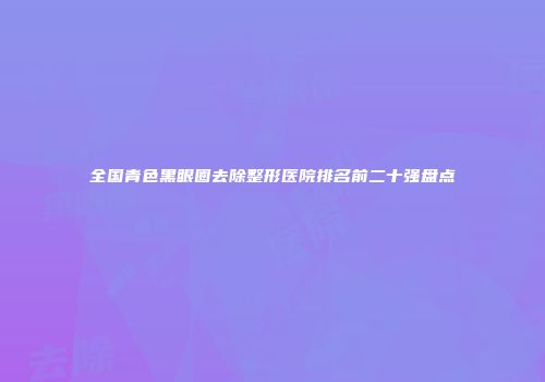 全国青色黑眼圈去除整形医院排名前二十强盘点