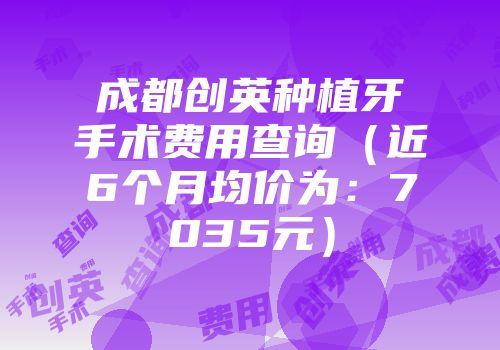 成都创英种植牙手术费用查询（近6个月均价为：7035元）