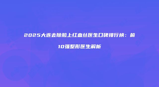2025大连去除脸上红血丝医生口碑排行榜：前10强整形医生解析