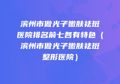 滨州市做光子嫩肤祛斑医院排名前七各有特色（滨州市做光子嫩肤祛斑整形医院）