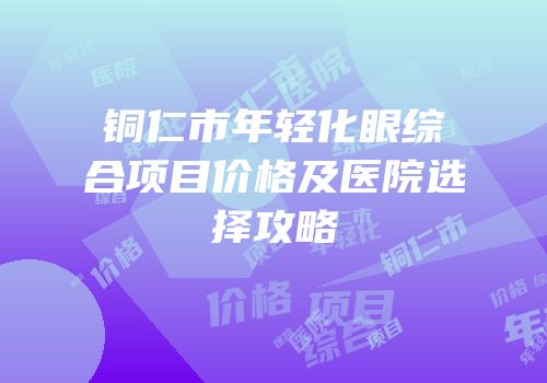 铜仁市年轻化眼综合项目价格及医院选择攻略