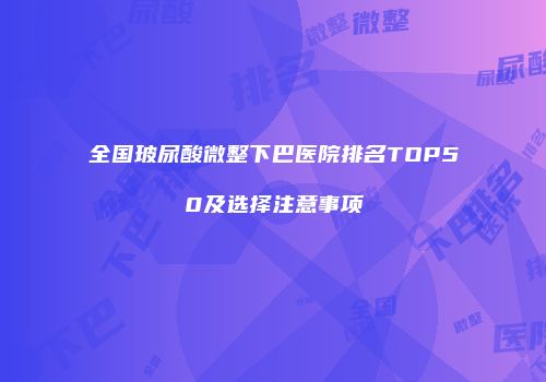 全国玻尿酸微整下巴医院排名TOP50及选择注意事项