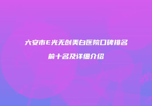六安市E光无创美白医院口碑排名前十名及详细介绍