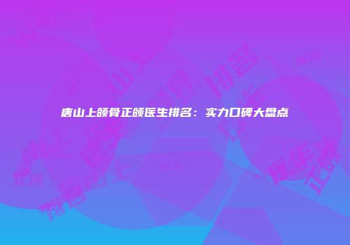 唐山上颌骨正颌医生排名：实力口碑大盘点