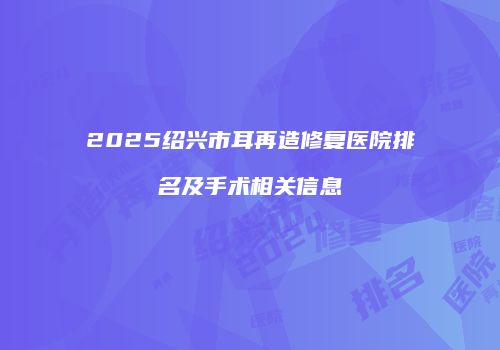 2025绍兴市耳再造修复医院排名及手术相关信息