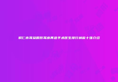 铜仁市耳朵畸形耳廓再造手术医生排行榜前十强介绍