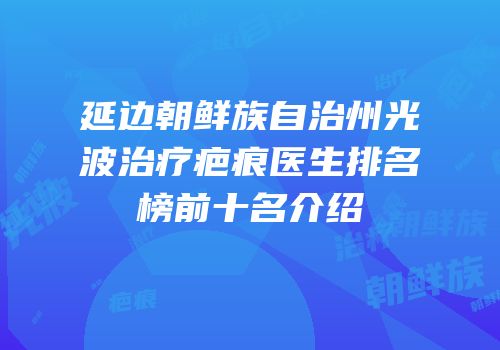 延边朝鲜族自治州光波治疗疤痕医生排名榜前十名介绍