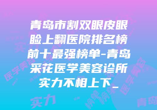 青岛市割双眼皮眼睑上翻医院排名榜前十最强榜单-青岛采花医学美容诊所实力不相上下_