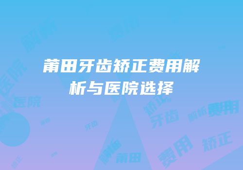 莆田牙齿矫正费用解析与医院选择
