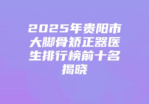 2025年贵阳市大脚骨矫正器医生排行榜前十名揭晓