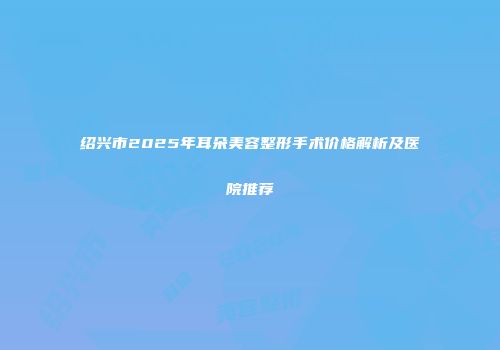 绍兴市2025年耳朵美容整形手术价格解析及医院推荐