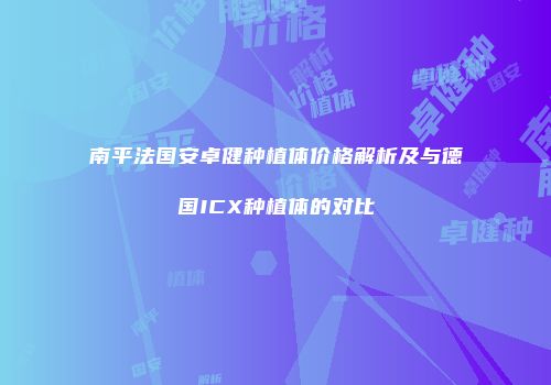 南平法国安卓健种植体价格解析及与德国ICX种植体的对比