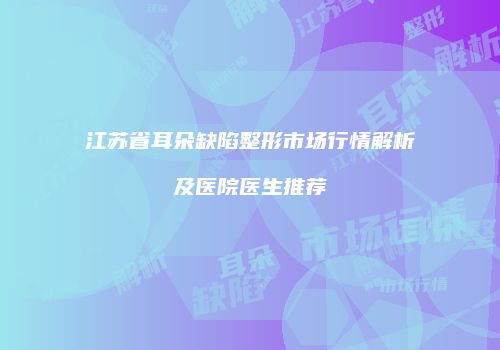 江苏省耳朵缺陷整形市场行情解析及医院医生推荐