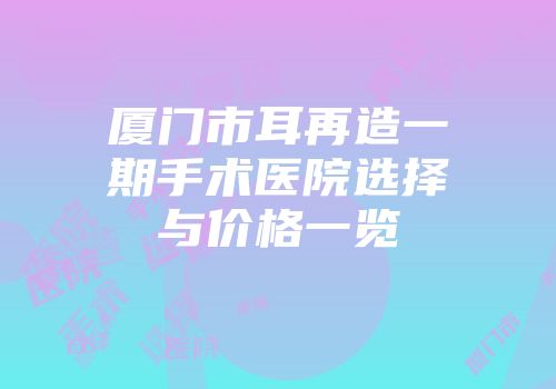 厦门市耳再造一期手术医院选择与价格一览