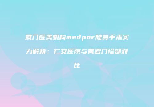厦门医美机构medpor隆鼻手术实力解析：仁安医院与黄岩门诊部对比