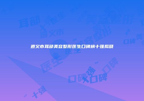 遵义市耳部美容整形医生口碑榜十强揭晓