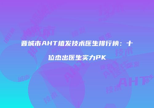 晋城市AHT植发技术医生排行榜：十位杰出医生实力PK
