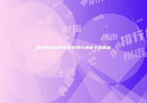 赣州市拇指再造医院排行榜前十名解析