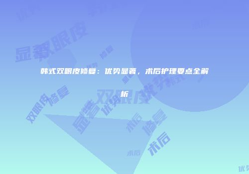 韩式双眼皮修复：优势显著，术后护理要点全解析