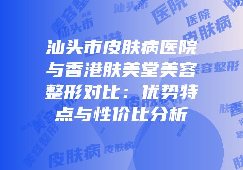 汕头市皮肤病医院与香港肤美堂美容整形对比：优势特点与性价比分析