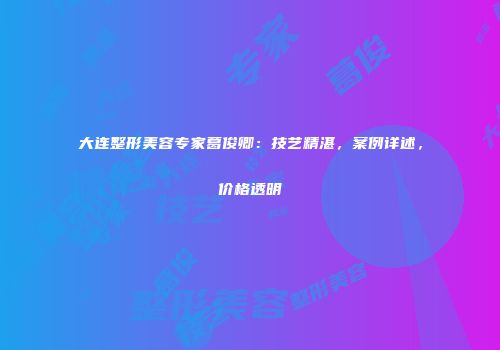 大连整形美容专家葛俊卿：技艺精湛，案例详述，价格透明