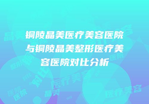 铜陵晶美医疗美容医院与铜陵晶美整形医疗美容医院对比分析