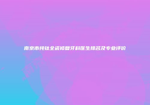 南京市纯钛全瓷修复牙科医生排名及专业评价