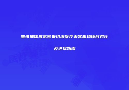 潍坊坤娜与高密朱洪涛医疗美容机构项目对比及选择指南