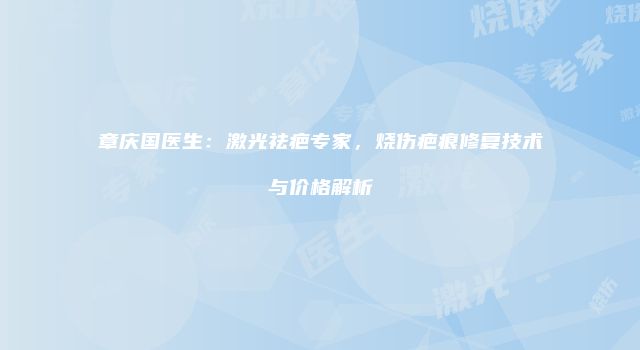 章庆国医生：激光祛疤专家，烧伤疤痕修复技术与价格解析
