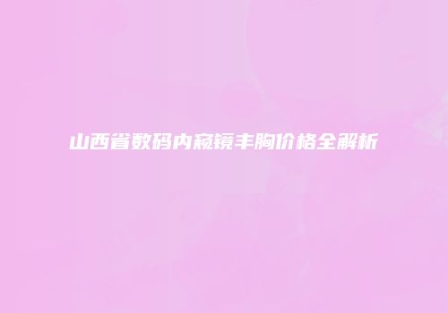 山西省数码内窥镜丰胸价格全解析