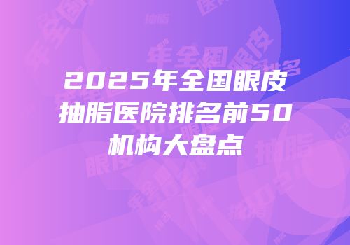 2025年全国眼皮抽脂医院排名前50机构大盘点