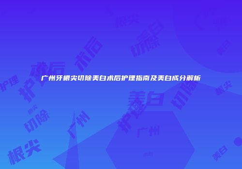 广州牙根尖切除美白术后护理指南及美白成分解析