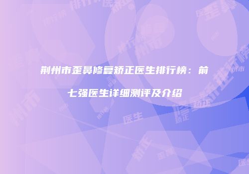 荆州市歪鼻修复矫正医生排行榜：前七强医生详细测评及介绍