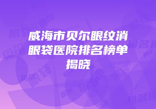 威海市贝尔眼纹消眼袋医院排名榜单揭晓