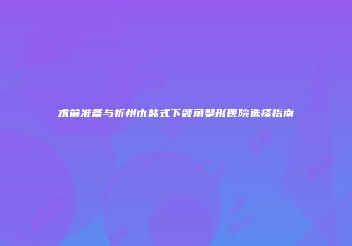 术前准备与忻州市韩式下颌角整形医院选择指南