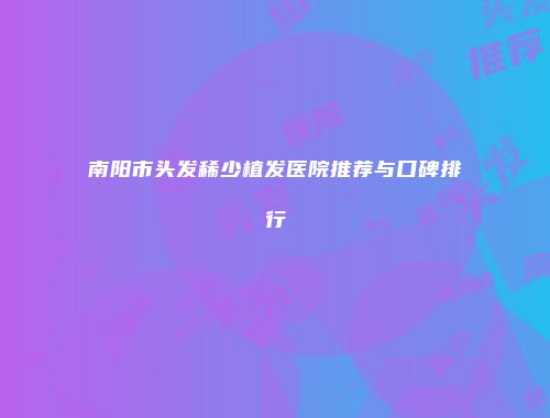 南阳市头发稀少植发医院推荐与口碑排行