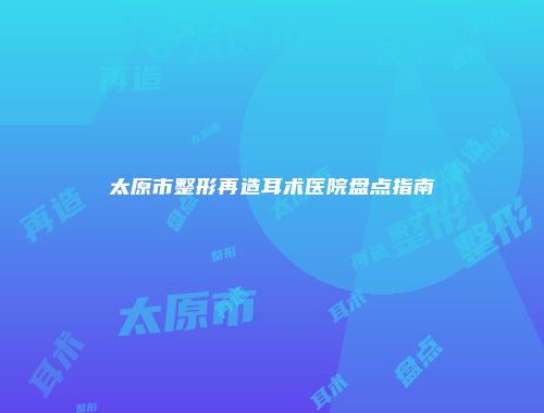 太原市整形再造耳术医院盘点指南