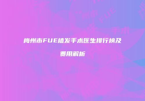 梅州市FUE植发手术医生排行榜及费用解析
