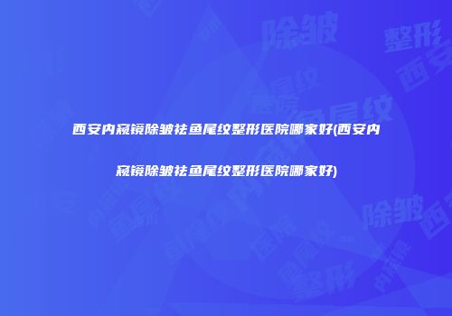 西安内窥镜除皱祛鱼尾纹整形医院哪家好(西安内窥镜除皱祛鱼尾纹整形医院哪家好)