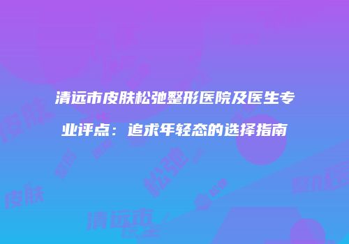 清远市皮肤松弛整形医院及医生专业评点：追求年轻态的选择指南