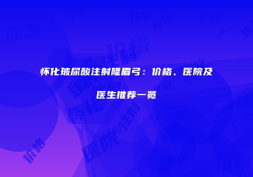 怀化玻尿酸注射隆眉弓：价格、医院及医生推荐一览