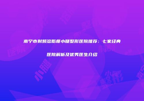 南宁市射频溶脂瘦小腿整形医院推荐：七家经典医院解析及优秀医生介绍