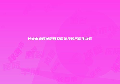 长春市修复单侧唇裂医院及知名医生推荐
