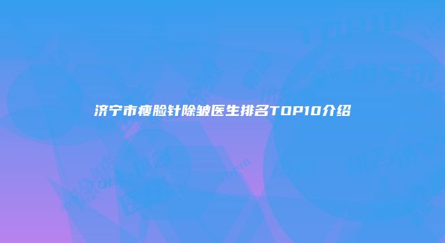 济宁市瘦脸针除皱医生排名TOP10介绍