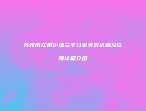 苏州市注射伊维兰丰耳垂美容价格及医院详细介绍