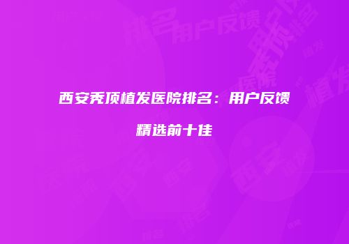西安秃顶植发医院排名：用户反馈精选前十佳