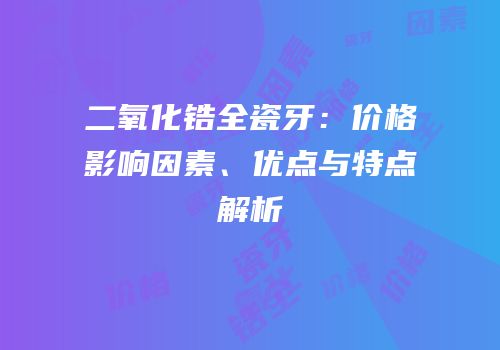 二氧化锆全瓷牙：价格影响因素、优点与特点解析