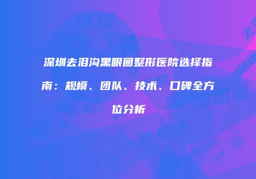 深圳去泪沟黑眼圈整形医院选择指南：规模、团队、技术、口碑全方位分析