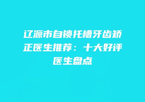 辽源市自锁托槽牙齿矫正医生推荐：十大好评医生盘点